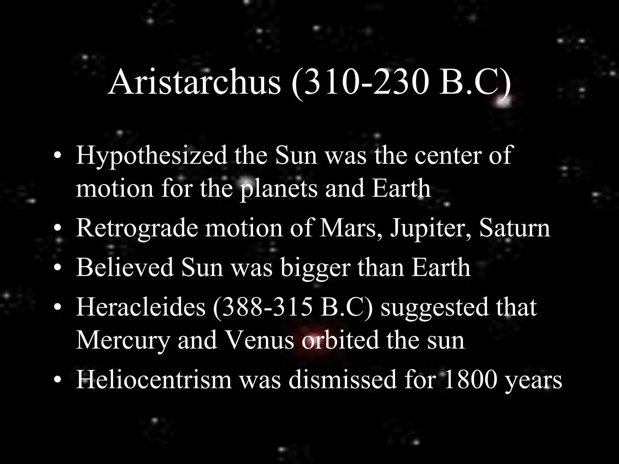 Aristarchus (310-230 B.C)
• Hypothesized the Sun was the center of
motion for the planets and Earth
• Retrograde motion of Mars, Jupiter, Saturn
• Believed Sun was bigger than Earth
• Heracleides (388-315 B.C) suggested that
Mercury and Venus orbited the sun
• Heliocentrism was dismissed for 1800 years
 