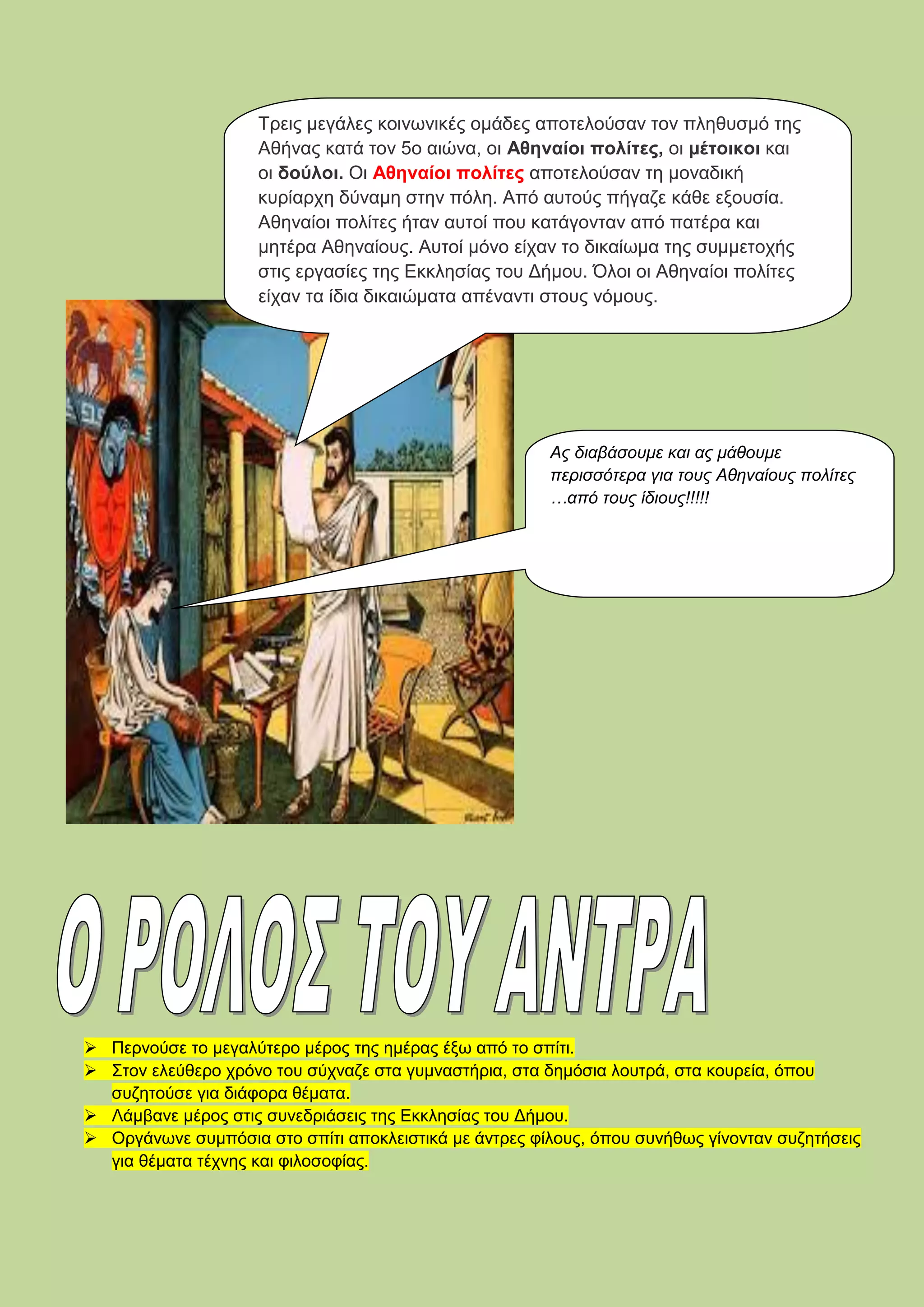  Περνούσε το μεγαλύτερο μέρος της ημέρας έξω από το σπίτι.
 Στον ελεύθερο χρόνο του σύχναζε στα γυμναστήρια, στα δημόσια λουτρά, στα κουρεία, όπου
συζητούσε για διάφορα θέματα.
 Λάμβανε μέρος στις συνεδριάσεις της Εκκλησίας του Δήμου.
 Οργάνωνε συμπόσια στο σπίτι αποκλειστικά με άντρες φίλους, όπου συνήθως γίνονταν συζητήσεις
για θέματα τέχνης και φιλοσοφίας.
Τρεις μεγάλες κοινωνικές ομάδες αποτελούσαν τον πληθυσμό της
Αθήνας κατά τον 5ο αιώνα, οι Αθηναίοι πολίτες, οι μέτοικοι και
οι δούλοι. Οι Αθηναίοι πολίτες αποτελούσαν τη μοναδική
κυρίαρχη δύναμη στην πόλη. Από αυτούς πήγαζε κάθε εξουσία.
Αθηναίοι πολίτες ήταν αυτοί που κατάγονταν από πατέρα και
μητέρα Αθηναίους. Αυτοί μόνο είχαν το δικαίωμα της συμμετοχής
στις εργασίες της Εκκλησίας του Δήμου. Όλοι οι Αθηναίοι πολίτες
είχαν τα ίδια δικαιώματα απέναντι στους νόμους.
Ας διαβάσουμε και ας μάθουμε
περισσότερα για τους Αθηναίους πολίτες
…από τους ίδιους!!!!!
 