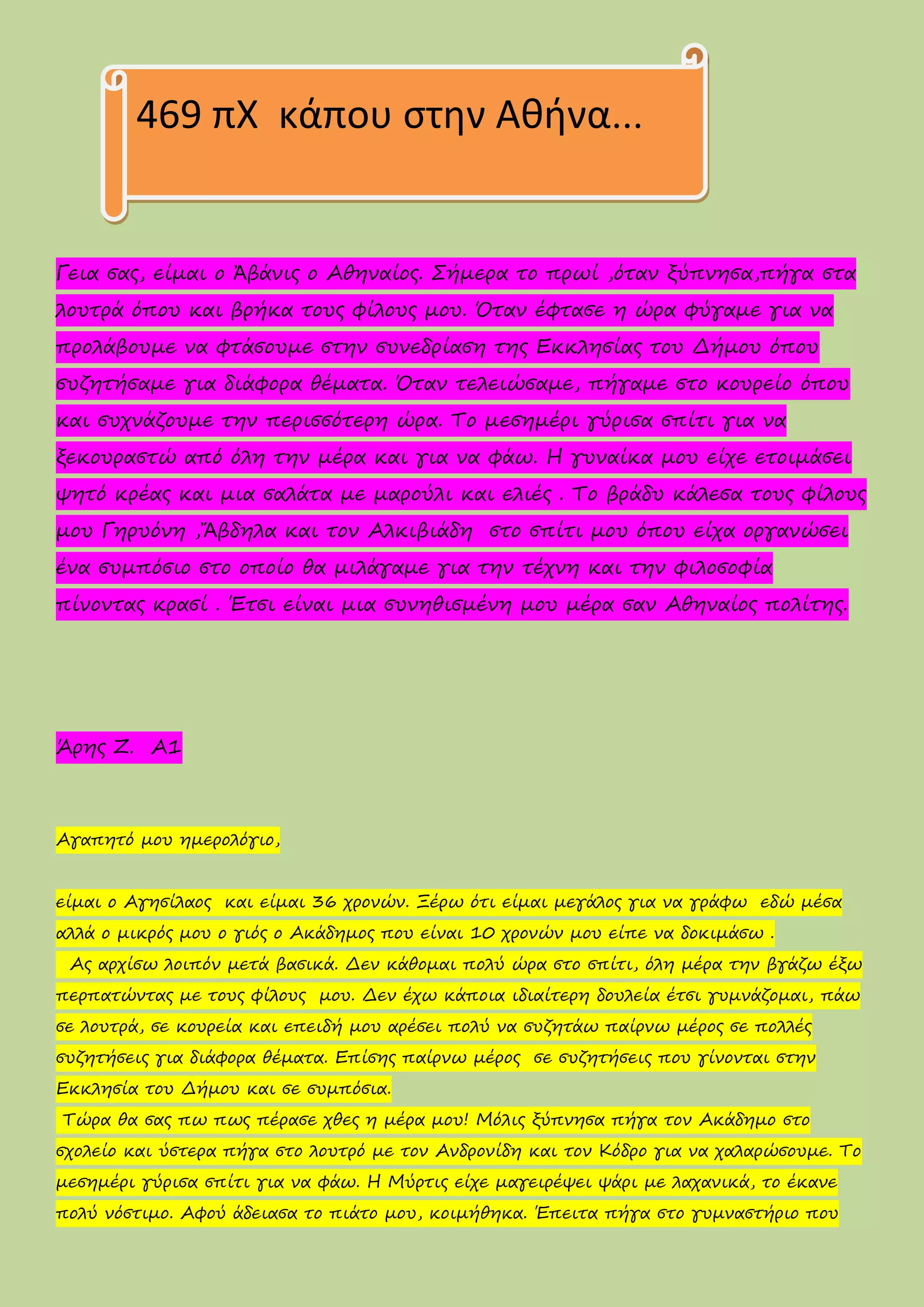 Γεια σας, είμαι ο Ἀβάνις ο Αθηναίος. Σήμερα το πρωί ,όταν ξύπνησα,πήγα στα
λουτρά όπου και βρήκα τους φίλους μου. Όταν έφτασε η ώρα φύγαμε για να
προλάβουμε να φτάσουμε στην συνεδρίαση της Εκκλησίας του Δήμου όπου
συζητήσαμε για διάφορα θέματα. Όταν τελειώσαμε, πήγαμε στο κουρείο όπου
και συχνάζουμε την περισσότερη ώρα. Το μεσημέρι γύρισα σπίτι για να
ξεκουραστώ από όλη την μέρα και για να φάω. Η γυναίκα μου είχε ετοιμάσει
ψητό κρέας και μια σαλάτα με μαρούλι και ελιές . Το βράδυ κάλεσα τους φίλους
μου Γηρυόνη ,Ἄβδηλα και τον Αλκιβιάδη στο σπίτι μου όπου είχα οργανώσει
ένα συμπόσιο στο οποίο θα μιλάγαμε για την τέχνη και την φιλοσοφία
πίνοντας κρασί . Έτσι είναι μια συνηθισμένη μου μέρα σαν Αθηναίος πολίτης.
Άρης Ζ. Α1
Αγαπητό μου ημερολόγιο,
είμαι ο Αγησίλαος και είμαι 36 χρονών. Ξέρω ότι είμαι μεγάλος για να γράφω εδώ μέσα
αλλά ο μικρός μου ο γιός ο Ακάδημος που είναι 10 χρονών μου είπε να δοκιμάσω .
Ας αρχίσω λοιπόν μετά βασικά. Δεν κάθομαι πολύ ώρα στο σπίτι, όλη μέρα την βγάζω έξω
περπατώντας με τους φίλους μου. Δεν έχω κάποια ιδιαίτερη δουλεία έτσι γυμνάζομαι, πάω
σε λουτρά, σε κουρεία και επειδή μου αρέσει πολύ να συζητάω παίρνω μέρος σε πολλές
συζητήσεις για διάφορα θέματα. Επίσης παίρνω μέρος σε συζητήσεις που γίνονται στην
Εκκλησία του Δήμου και σε συμπόσια.
Τώρα θα σας πω πως πέρασε χθες η μέρα μου! Μόλις ξύπνησα πήγα τον Ακάδημο στο
σχολείο και ύστερα πήγα στο λουτρό με τον Ανδρονίδη και τον Κόδρο για να χαλαρώσουμε. Το
μεσημέρι γύρισα σπίτι για να φάω. Η Μύρτις είχε μαγειρέψει ψάρι με λαχανικά, το έκανε
πολύ νόστιμο. Αφού άδειασα το πιάτο μου, κοιμήθηκα. Έπειτα πήγα στο γυμναστήριο που
469 πΧ κάπου στην Αθήνα…
 