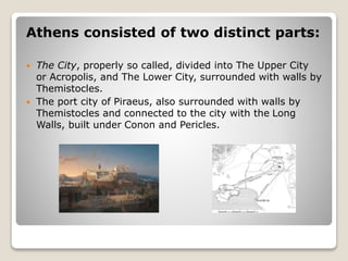 Athens consisted of two distinct parts:
 The City, properly so called, divided into The Upper City
or Acropolis, and The Lower City, surrounded with walls by
Themistocles.
 The port city of Piraeus, also surrounded with walls by
Themistocles and connected to the city with the Long
Walls, built under Conon and Pericles.
 