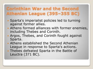 Corinthian War and the Second
Athenian League (395–355 BC)
 Sparta's imperialist policies led to turning
against former allies.
 Athens formed alliances with former enemies,
including Thebes and Corinth.
 Argos, Thebes, and Corinth fought against
Sparta.
 Athens established the Second Athenian
League in response to Sparta's actions.
 Thebes defeated Sparta in the Battle of
Leuctra (371 BC).
 