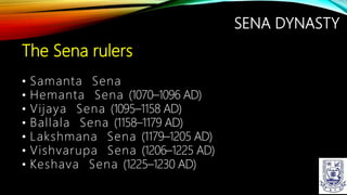 SENA DYNASTY
The Sena rulers
• Samanta Sena
• Hemanta Sena (1070–1096 AD)
• Vijaya Sena (1095–1158 AD)
• Ballala Sena (1158–1179 AD)
• Lakshmana Sena (1179–1205 AD)
• Vishvarupa Sena (1206–1225 AD)
• Keshava Sena (1225–1230 AD)
 