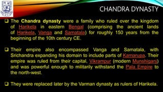 CHANDRA DYNASTY
 The Chandra dynasty were a family who ruled over the kingdom
of Harikela in eastern Bengal (comprising the ancient lands
of Harikela, Vanga and Samatala) for roughly 150 years from the
beginning of the 10th century CE.
 Their empire also encompassed Vanga and Samatala, with
Srichandra expanding his domain to include parts of Kamarupa. Their
empire was ruled from their capital, Vikrampur (modern Munshiganj)
and was powerful enough to militarily withstand the Pala Empire to
the north-west.
 They were replaced later by the Varman dynasty as rulers of Harikela.
 