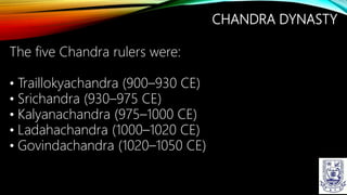 CHANDRA DYNASTY
The five Chandra rulers were:
• Traillokyachandra (900–930 CE)
• Srichandra (930–975 CE)
• Kalyanachandra (975–1000 CE)
• Ladahachandra (1000–1020 CE)
• Govindachandra (1020–1050 CE)
 