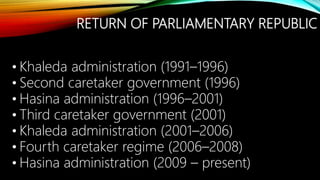 RETURN OF PARLIAMENTARY REPUBLIC
• Khaleda administration (1991–1996)
• Second caretaker government (1996)
• Hasina administration (1996–2001)
• Third caretaker government (2001)
• Khaleda administration (2001–2006)
• Fourth caretaker regime (2006–2008)
• Hasina administration (2009 – present)
 