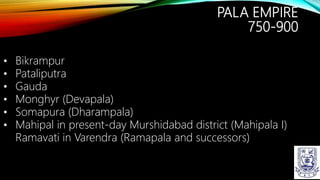 PALA EMPIRE
750-900
• Bikrampur
• Pataliputra
• Gauda
• Monghyr (Devapala)
• Somapura (Dharampala)
• Mahipal in present-day Murshidabad district (Mahipala I)
Ramavati in Varendra (Ramapala and successors)
 
