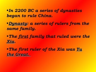 In 2200 BC a series of dynasties began to rule China.  Dynasty : a series of rulers from the same family.  The  first  family that ruled were the  Xia .  The first ruler of the Xia was  Yu the Great.  
