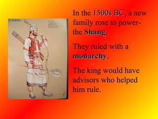 In the  1500s BC , a new family rose to power- the  Shang .  They ruled with a  monarchy .  The king would have advisors who helped him rule.  