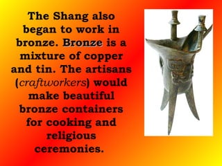 The Shang also began to work in bronze.  Bronze  is a mixture of copper and tin. The artisans ( craftworkers ) would make beautiful bronze containers for cooking and religious ceremonies.  
