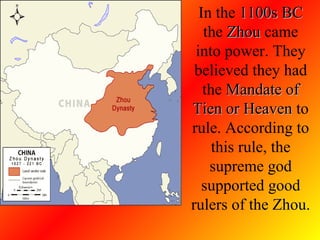 In the  1100s BC  the  Zhou  came into power. They believed they had the  Mandate of Tien or Heaven  to rule. According to this rule, the supreme god supported good rulers of the Zhou.  