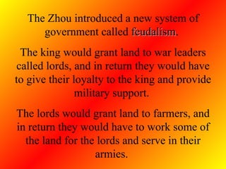 The Zhou introduced a new system of government called  feudalism .  The king would grant land to war leaders called lords, and in return they would have to give their loyalty to the king and provide military support.  The lords would grant land to farmers, and in return they would have to work some of the land for the lords and serve in their armies.  