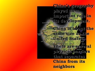 China’s geography played an important role in its development.  China is about the same size as the United States.  There are several physical barriers that separates China from its neighbors 