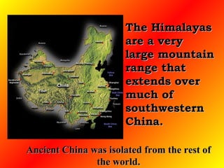 The Himalayas are a very large mountain range that extends over much of southwestern China.  Ancient China was isolated from the rest of the world. 