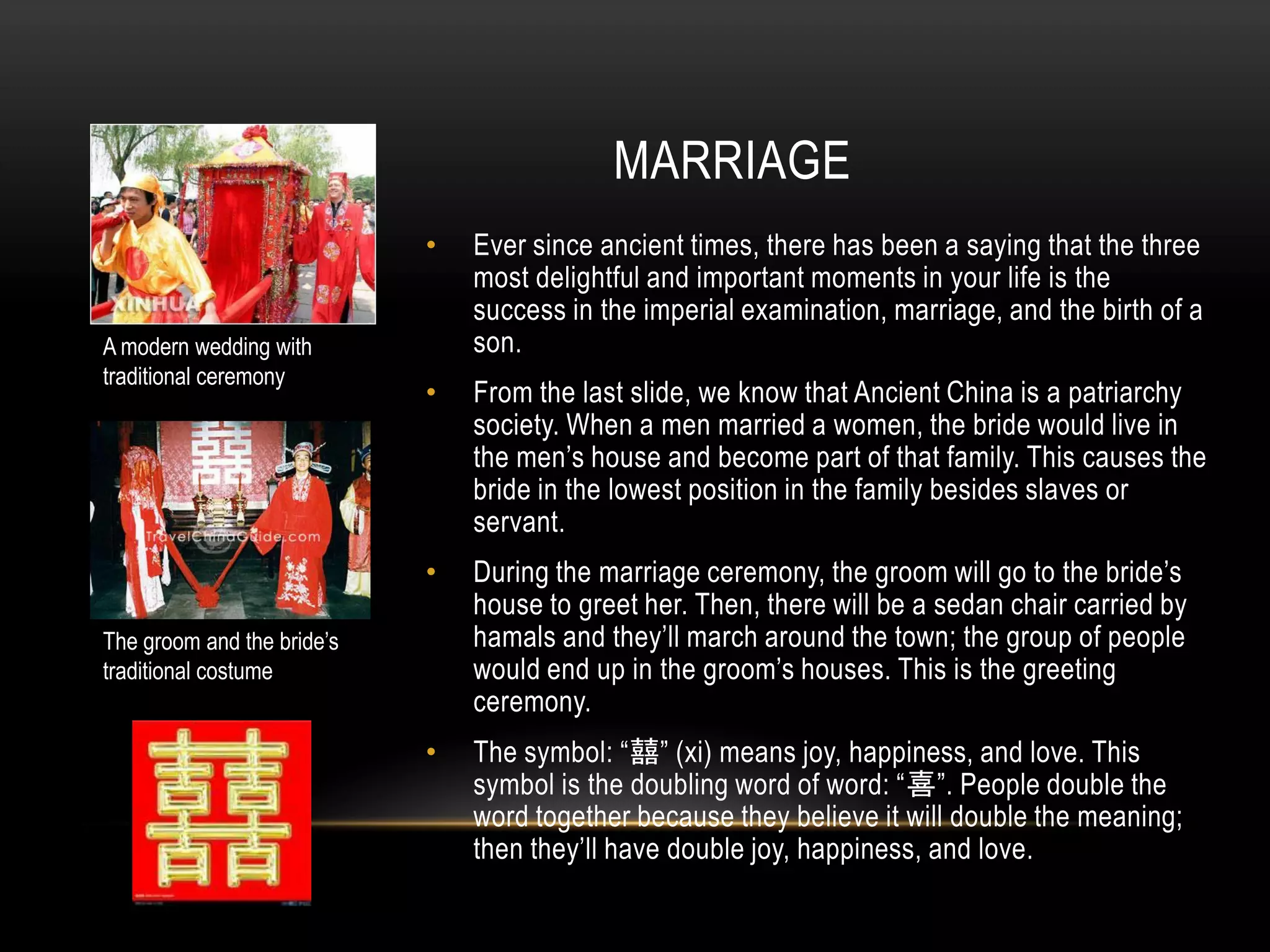 MARRIAGE
                            •   Ever since ancient times, there has been a saying that the three
                                most delightful and important moments in your life is the
                                success in the imperial examination, marriage, and the birth of a
A modern wedding with           son.
traditional ceremony
                            •   From the last slide, we know that Ancient China is a patriarchy
                                society. When a men married a women, the bride would live in
                                the men’s house and become part of that family. This causes the
                                bride in the lowest position in the family besides slaves or
                                servant.
                            •   During the marriage ceremony, the groom will go to the bride’s
                                house to greet her. Then, there will be a sedan chair carried by
The groom and the bride’s       hamals and they’ll march around the town; the group of people
traditional costume             would end up in the groom’s houses. This is the greeting
                                ceremony.
                            •   The symbol: “囍” (xi) means joy, happiness, and love. This
                                symbol is the doubling word of word: “喜”. People double the
                                word together because they believe it will double the meaning;
                                then they’ll have double joy, happiness, and love.
 