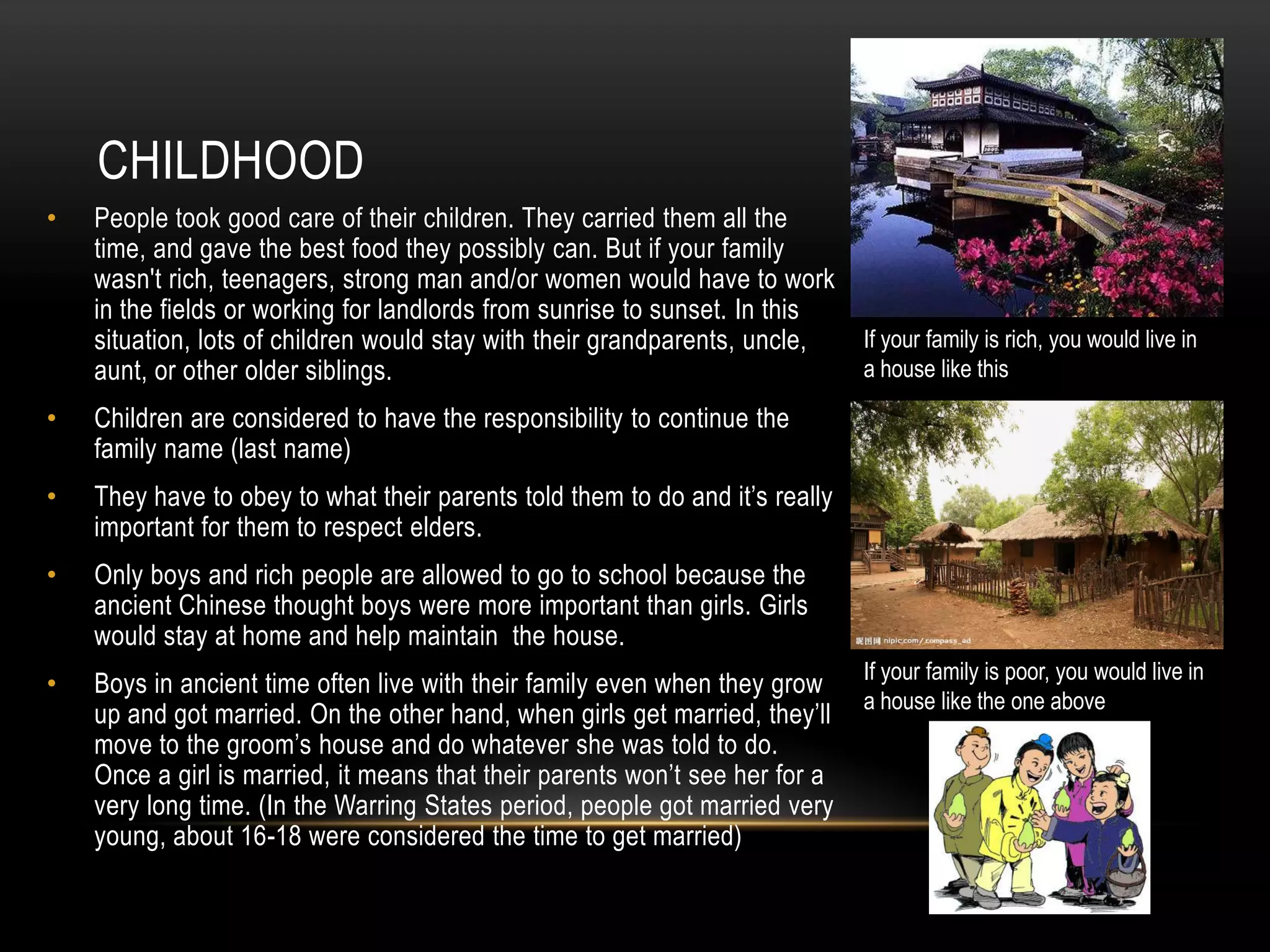 CHILDHOOD
•   People took good care of their children. They carried them all the
    time, and gave the best food they possibly can. But if your family
    wasn't rich, teenagers, strong man and/or women would have to work
    in the fields or working for landlords from sunrise to sunset. In this
    situation, lots of children would stay with their grandparents, uncle,    If your family is rich, you would live in
    aunt, or other older siblings.                                            a house like this

•   Children are considered to have the responsibility to continue the
    family name (last name)
•   They have to obey to what their parents told them to do and it’s really
    important for them to respect elders.
•   Only boys and rich people are allowed to go to school because the
    ancient Chinese thought boys were more important than girls. Girls
    would stay at home and help maintain the house.
                                                                              If your family is poor, you would live in
•   Boys in ancient time often live with their family even when they grow
                                                                              a house like the one above
    up and got married. On the other hand, when girls get married, they’ll
    move to the groom’s house and do whatever she was told to do.
    Once a girl is married, it means that their parents won’t see her for a
    very long time. (In the Warring States period, people got married very
    young, about 16-18 were considered the time to get married)
 