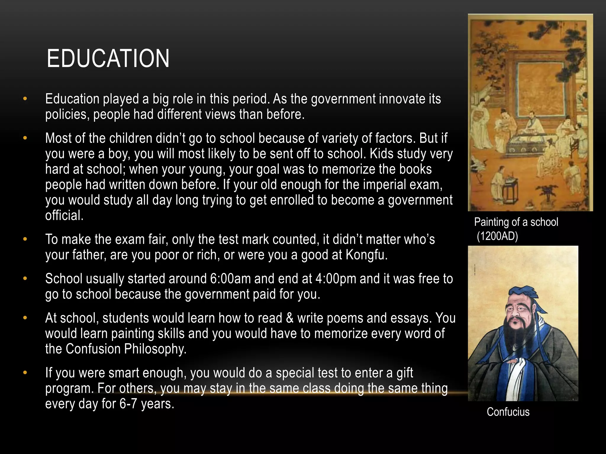 EDUCATION
•   Education played a big role in this period. As the government innovate its
    policies, people had different views than before.
•   Most of the children didn’t go to school because of variety of factors. But if
    you were a boy, you will most likely to be sent off to school. Kids study very
    hard at school; when your young, your goal was to memorize the books
    people had written down before. If your old enough for the imperial exam,
    you would study all day long trying to get enrolled to become a government
    official.                                                                        Painting of a school
•   To make the exam fair, only the test mark counted, it didn’t matter who’s        (1200AD)
    your father, are you poor or rich, or were you a good at Kongfu.
•   School usually started around 6:00am and end at 4:00pm and it was free to
    go to school because the government paid for you.
•   At school, students would learn how to read & write poems and essays. You
    would learn painting skills and you would have to memorize every word of
    the Confusion Philosophy.
•   If you were smart enough, you would do a special test to enter a gift
    program. For others, you may stay in the same class doing the same thing
    every day for 6-7 years.
                                                                                       Confucius
 