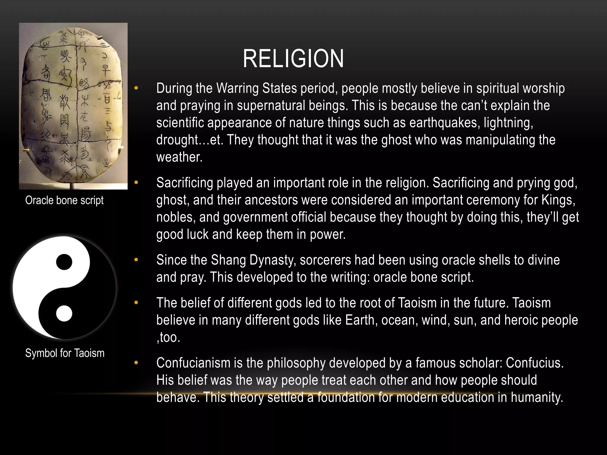 RELIGION
                     •   During the Warring States period, people mostly believe in spiritual worship
                         and praying in supernatural beings. This is because the can’t explain the
                         scientific appearance of nature things such as earthquakes, lightning,
                         drought…et. They thought that it was the ghost who was manipulating the
                         weather.
                     •   Sacrificing played an important role in the religion. Sacrificing and prying god,
Oracle bone script       ghost, and their ancestors were considered an important ceremony for Kings,
                         nobles, and government official because they thought by doing this, they’ll get
                         good luck and keep them in power.
                     •   Since the Shang Dynasty, sorcerers had been using oracle shells to divine
                         and pray. This developed to the writing: oracle bone script.
                     •   The belief of different gods led to the root of Taoism in the future. Taoism
                         believe in many different gods like Earth, ocean, wind, sun, and heroic people
                         ,too.
Symbol for Taoism
                     •   Confucianism is the philosophy developed by a famous scholar: Confucius.
                         His belief was the way people treat each other and how people should
                         behave. This theory settled a foundation for modern education in humanity.
 