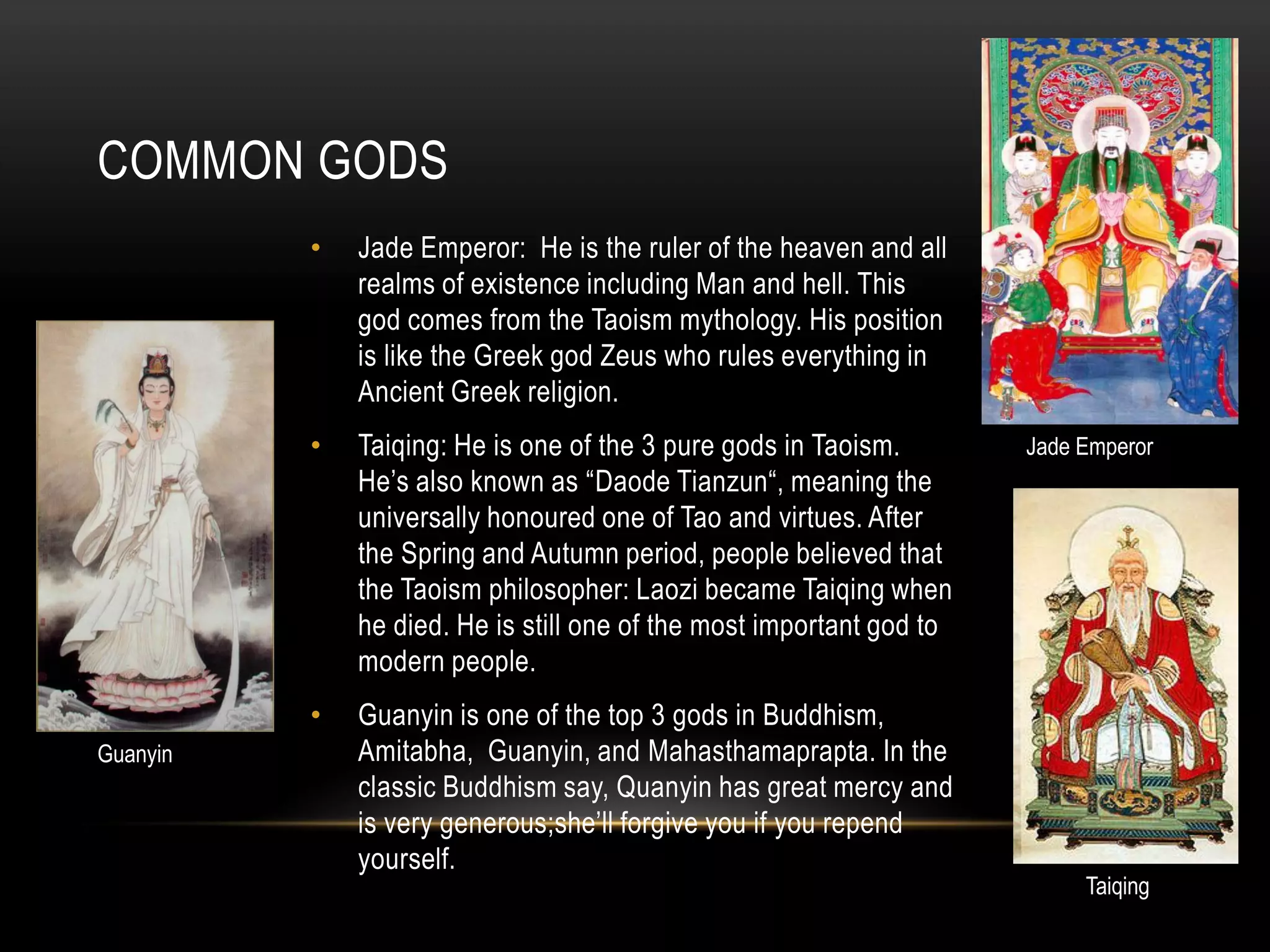 COMMON GODS
          •   Jade Emperor: He is the ruler of the heaven and all
              realms of existence including Man and hell. This
              god comes from the Taoism mythology. His position
              is like the Greek god Zeus who rules everything in
              Ancient Greek religion.
          •   Taiqing: He is one of the 3 pure gods in Taoism.        Jade Emperor
              He’s also known as “Daode Tianzun“, meaning the
              universally honoured one of Tao and virtues. After
              the Spring and Autumn period, people believed that
              the Taoism philosopher: Laozi became Taiqing when
              he died. He is still one of the most important god to
              modern people.
          •   Guanyin is one of the top 3 gods in Buddhism,
Guanyin       Amitabha, Guanyin, and Mahasthamaprapta. In the
              classic Buddhism say, Quanyin has great mercy and
              is very generous;she’ll forgive you if you repend
              yourself.
                                                                           Taiqing
 