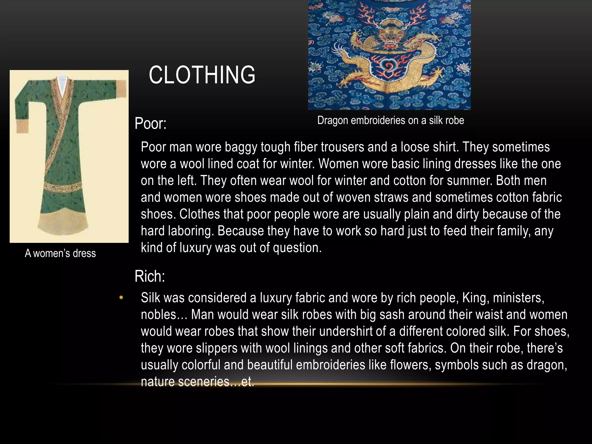 CLOTHING
                      Poor:                              Dragon embroideries on a silk robe

                  •    Poor man wore baggy tough fiber trousers and a loose shirt. They sometimes
                       wore a wool lined coat for winter. Women wore basic lining dresses like the one
                       on the left. They often wear wool for winter and cotton for summer. Both men
                       and women wore shoes made out of woven straws and sometimes cotton fabric
                       shoes. Clothes that poor people wore are usually plain and dirty because of the
                       hard laboring. Because they have to work so hard just to feed their family, any
A women’s dress        kind of luxury was out of question.

                      Rich:
                  •    Silk was considered a luxury fabric and wore by rich people, King, ministers,
                       nobles… Man would wear silk robes with big sash around their waist and women
                       would wear robes that show their undershirt of a different colored silk. For shoes,
                       they wore slippers with wool linings and other soft fabrics. On their robe, there’s
                       usually colorful and beautiful embroideries like flowers, symbols such as dragon,
                       nature sceneries…et.
 