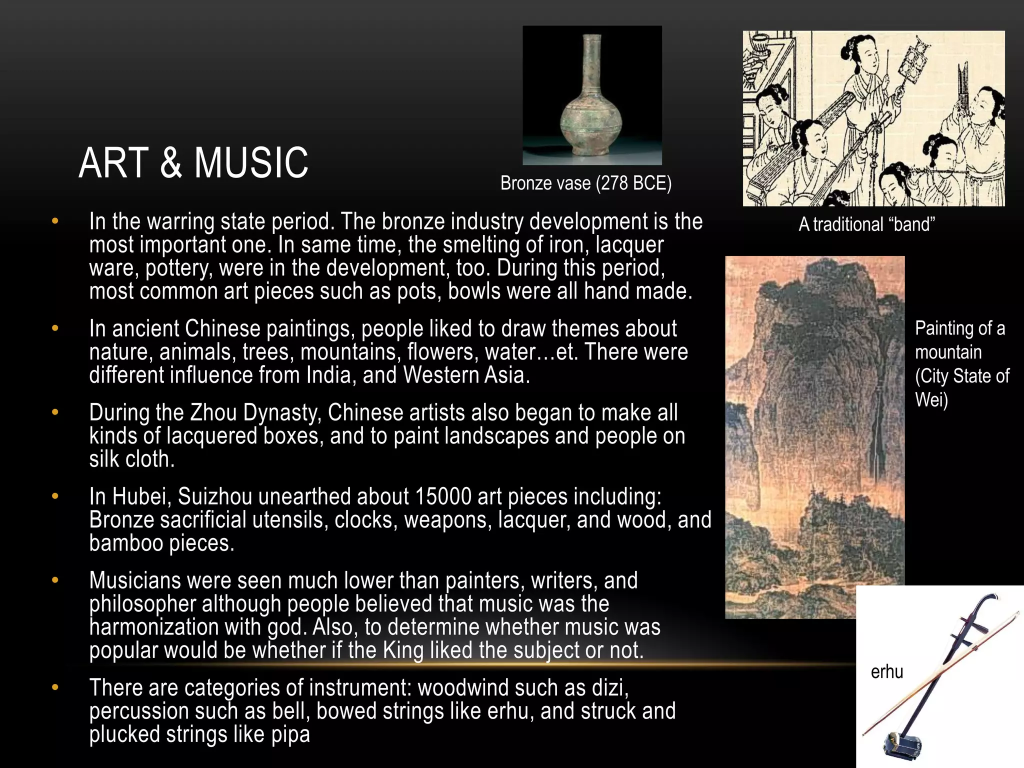 ART & MUSIC                                 Bronze vase (278 BCE)
•   In the warring state period. The bronze industry development is the    A traditional “band”
    most important one. In same time, the smelting of iron, lacquer
    ware, pottery, were in the development, too. During this period,
    most common art pieces such as pots, bowls were all hand made.
•   In ancient Chinese paintings, people liked to draw themes about                         Painting of a
    nature, animals, trees, mountains, flowers, water…et. There were                        mountain
    different influence from India, and Western Asia.                                       (City State of
                                                                                            Wei)
•   During the Zhou Dynasty, Chinese artists also began to make all
    kinds of lacquered boxes, and to paint landscapes and people on
    silk cloth.
•   In Hubei, Suizhou unearthed about 15000 art pieces including:
    Bronze sacrificial utensils, clocks, weapons, lacquer, and wood, and
    bamboo pieces.
•   Musicians were seen much lower than painters, writers, and
    philosopher although people believed that music was the
    harmonization with god. Also, to determine whether music was
    popular would be whether if the King liked the subject or not.
                                                                                     erhu
•   There are categories of instrument: woodwind such as dizi,
    percussion such as bell, bowed strings like erhu, and struck and
    plucked strings like pipa
 
