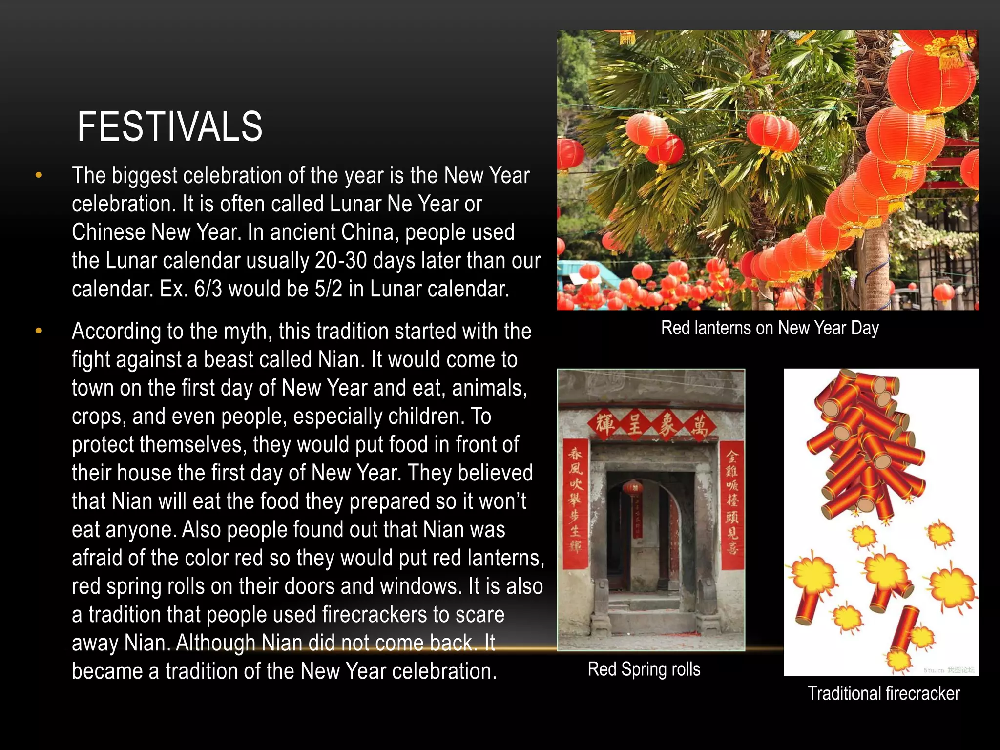 FESTIVALS
•   The biggest celebration of the year is the New Year
    celebration. It is often called Lunar Ne Year or
    Chinese New Year. In ancient China, people used
    the Lunar calendar usually 20-30 days later than our
    calendar. Ex. 6/3 would be 5/2 in Lunar calendar.
•   According to the myth, this tradition started with the              Red lanterns on New Year Day
    fight against a beast called Nian. It would come to
    town on the first day of New Year and eat, animals,
    crops, and even people, especially children. To
    protect themselves, they would put food in front of
    their house the first day of New Year. They believed
    that Nian will eat the food they prepared so it won’t
    eat anyone. Also people found out that Nian was
    afraid of the color red so they would put red lanterns,
    red spring rolls on their doors and windows. It is also
    a tradition that people used firecrackers to scare
    away Nian. Although Nian did not come back. It
    became a tradition of the New Year celebration.           Red Spring rolls
                                                                                          Traditional firecracker
 