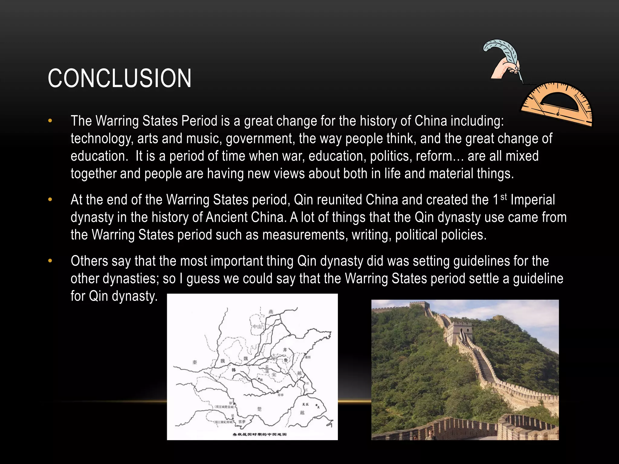 CONCLUSION
•   The Warring States Period is a great change for the history of China including:
    technology, arts and music, government, the way people think, and the great change of
    education. It is a period of time when war, education, politics, reform… are all mixed
    together and people are having new views about both in life and material things.
•   At the end of the Warring States period, Qin reunited China and created the 1 st Imperial
    dynasty in the history of Ancient China. A lot of things that the Qin dynasty use came from
    the Warring States period such as measurements, writing, political policies.
•   Others say that the most important thing Qin dynasty did was setting guidelines for the
    other dynasties; so I guess we could say that the Warring States period settle a guideline
    for Qin dynasty.
 