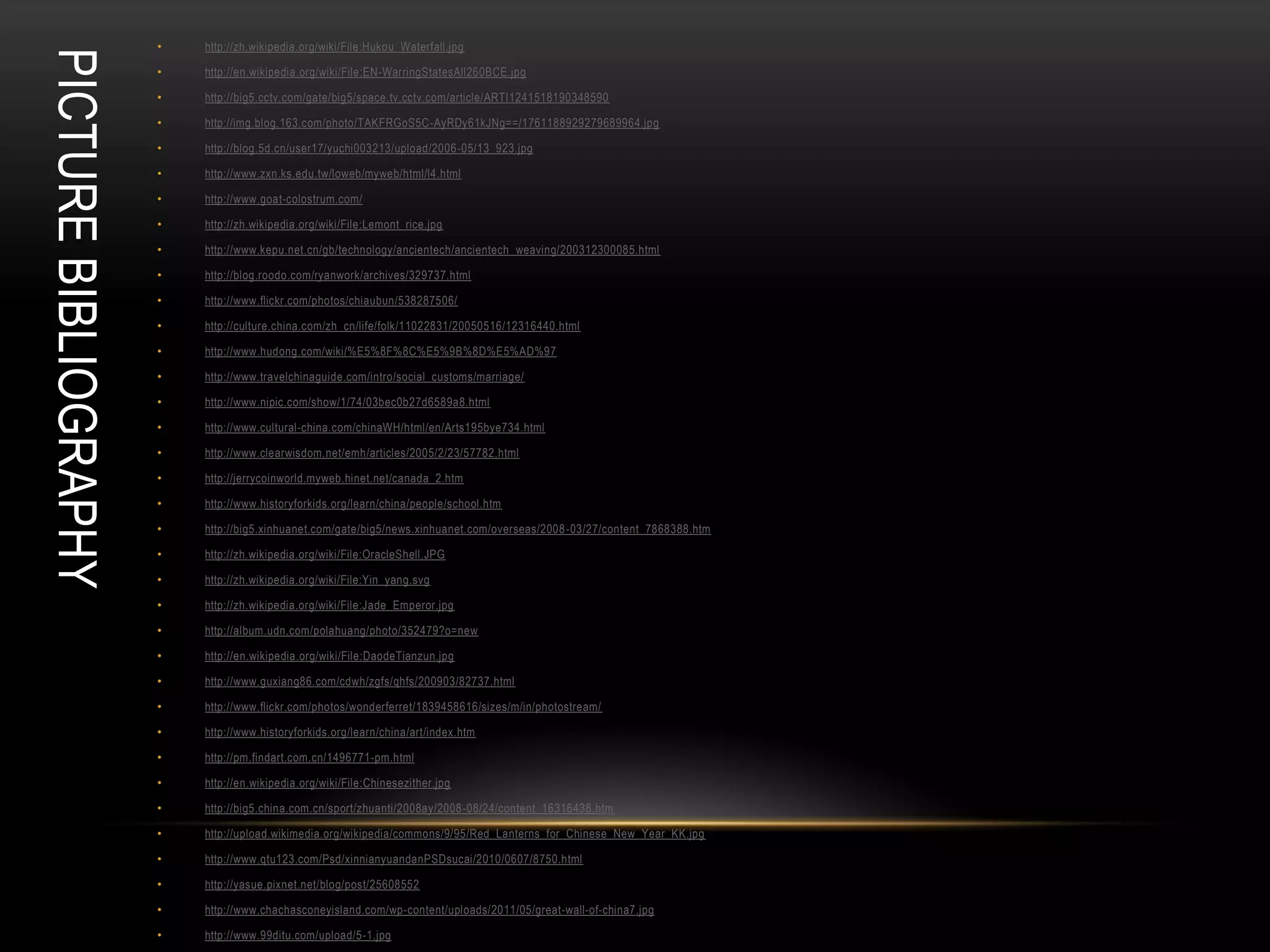 •   http://zh.wikipedia.org/wiki/File:Hukou_Waterfall.jpg
PICTURE BIBLIOGRAPHY   •   http://en.wikipedia.org/wiki/File:EN-WarringStatesAll260BCE.jpg

                       •   http://big5.cctv.com/gate/big5/space.tv.cctv.com/article/ARTI1241518190348590

                       •   http://img.blog.163.com/photo/TAKFRGoS5C-AyRDy61kJNg==/1761188929279689964.jpg

                       •   http://blog.5d.cn/user17/yuchi003213/upload/2006-05/13_923.jpg

                       •   http://www.zxn.ks.edu.tw/loweb/myweb/html/l4.html

                       •   http://www.goat-colostrum.com/

                       •   http://zh.wikipedia.org/wiki/File:Lemont_rice.jpg

                       •   http://www.kepu.net.cn/gb/technology/ancientech/ancientech_weaving/200312300085.html

                       •   http://blog.roodo.com/ryanwork/archives/329737.html

                       •   http://www.flickr.com/photos/chiaubun/538287506/

                       •   http://culture.china.com/zh_cn/life/folk/11022831/20050516/12316440.html

                       •   http://www.hudong.com/wiki/%E5%8F%8C%E5%9B%8D%E5%AD%97

                       •   http://www.travelchinaguide.com/intro/social_customs/marriage/

                       •   http://www.nipic.com/show/1/74/03bec0b27d6589a8.html

                       •   http://www.cultural-china.com/chinaWH/html/en/Arts195bye734.html

                       •   http://www.clearwisdom.net/emh/articles/2005/2/23/57782.html

                       •   http://jerrycoinworld.myweb.hinet.net/canada_2.htm

                       •   http://www.historyforkids.org/learn/china/people/school.htm

                       •   http://big5.xinhuanet.com/gate/big5/news.xinhuanet.com/overseas/2008 -03/27/content_7868388.htm

                       •   http://zh.wikipedia.org/wiki/File:OracleShell.JPG

                       •   http://zh.wikipedia.org/wiki/File:Yin_yang.svg

                       •   http://zh.wikipedia.org/wiki/File:Jade_Emperor.jpg

                       •   http://album.udn.com/polahuang/photo/352479?o=new

                       •   http://en.wikipedia.org/wiki/File:DaodeTianzun.jpg

                       •   http://www.guxiang86.com/cdwh/zgfs/qhfs/200903/82737.html

                       •   http://www.flickr.com/photos/wonderferret/1839458616/sizes/m/in/photostream/

                       •   http://www.historyforkids.org/learn/china/art/index.htm

                       •   http://pm.findart.com.cn/1496771-pm.html

                       •   http://en.wikipedia.org/wiki/File:Chinesezither.jpg

                       •   http://big5.china.com.cn/sport/zhuanti/2008ay/2008-08/24/content_16316438.htm

                       •   http://upload.wikimedia.org/wikipedia/commons/9/95/Red_Lanterns_for_Chinese_New_Year_KK.jpg

                       •   http://www.qtu123.com/Psd/xinnianyuandanPSDsucai/2010/0607/8750.html

                       •   http://yasue.pixnet.net/blog/post/25608552

                       •   http://www.chachasconeyisland.com/wp-content/uploads/2011/05/great-wall-of-china7.jpg

                       •   http://www.99ditu.com/upload/5-1.jpg
 