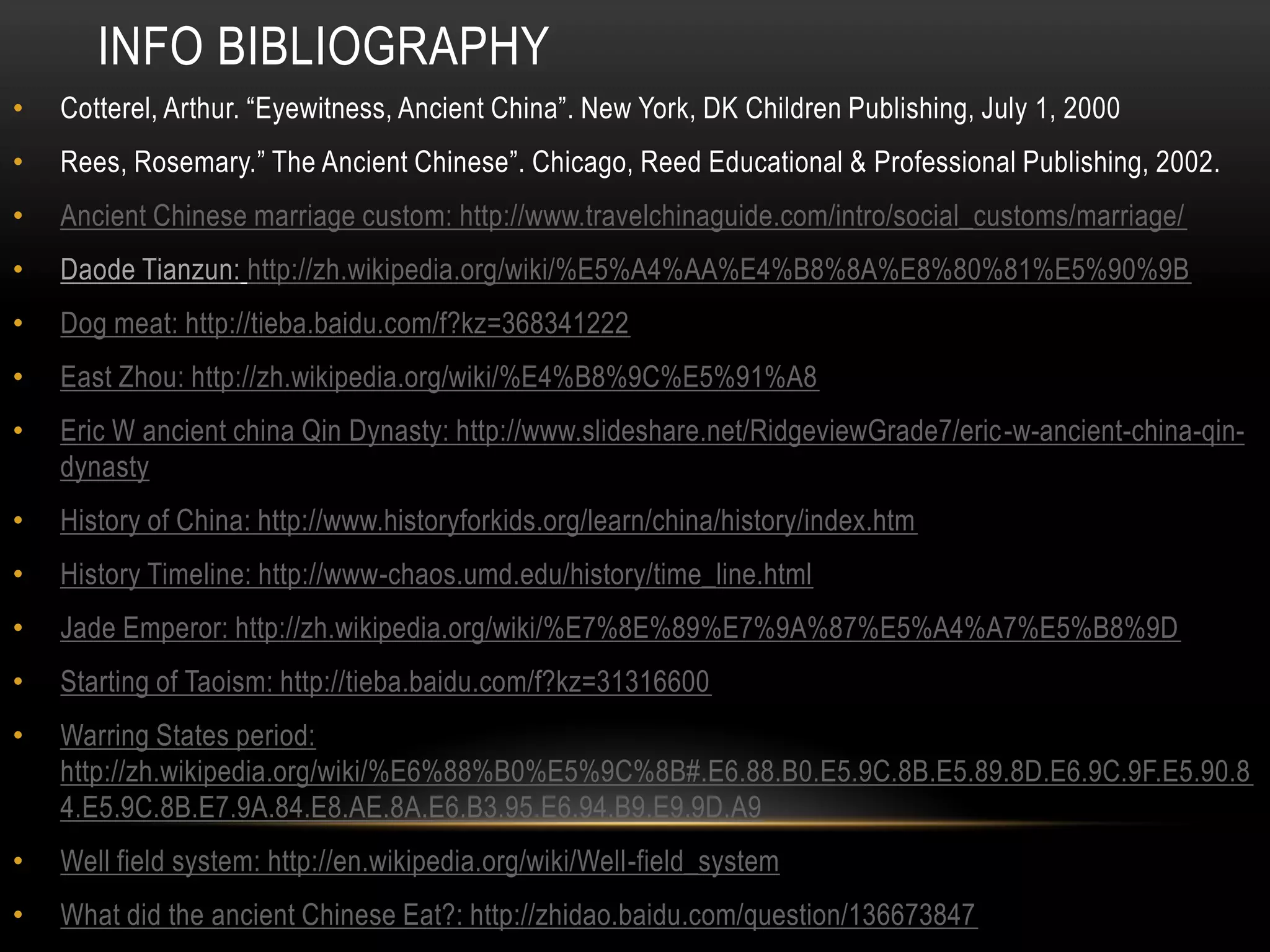 INFO BIBLIOGRAPHY
•   Cotterel, Arthur. “Eyewitness, Ancient China”. New York, DK Children Publishing, July 1, 2000
•   Rees, Rosemary.” The Ancient Chinese”. Chicago, Reed Educational & Professional Publishing, 2002.
•   Ancient Chinese marriage custom: http://www.travelchinaguide.com/intro/social_customs/marriage/
•   Daode Tianzun: http://zh.wikipedia.org/wiki/%E5%A4%AA%E4%B8%8A%E8%80%81%E5%90%9B
•   Dog meat: http://tieba.baidu.com/f?kz=368341222
•   East Zhou: http://zh.wikipedia.org/wiki/%E4%B8%9C%E5%91%A8
•   Eric W ancient china Qin Dynasty: http://www.slideshare.net/RidgeviewGrade7/eric-w-ancient-china-qin-
    dynasty
•   History of China: http://www.historyforkids.org/learn/china/history/index.htm
•   History Timeline: http://www-chaos.umd.edu/history/time_line.html
•   Jade Emperor: http://zh.wikipedia.org/wiki/%E7%8E%89%E7%9A%87%E5%A4%A7%E5%B8%9D
•   Starting of Taoism: http://tieba.baidu.com/f?kz=31316600
•   Warring States period:
    http://zh.wikipedia.org/wiki/%E6%88%B0%E5%9C%8B#.E6.88.B0.E5.9C.8B.E5.89.8D.E6.9C.9F.E5.90.8
    4.E5.9C.8B.E7.9A.84.E8.AE.8A.E6.B3.95.E6.94.B9.E9.9D.A9
•   Well field system: http://en.wikipedia.org/wiki/Well-field_system
•   What did the ancient Chinese Eat?: http://zhidao.baidu.com/question/136673847
 