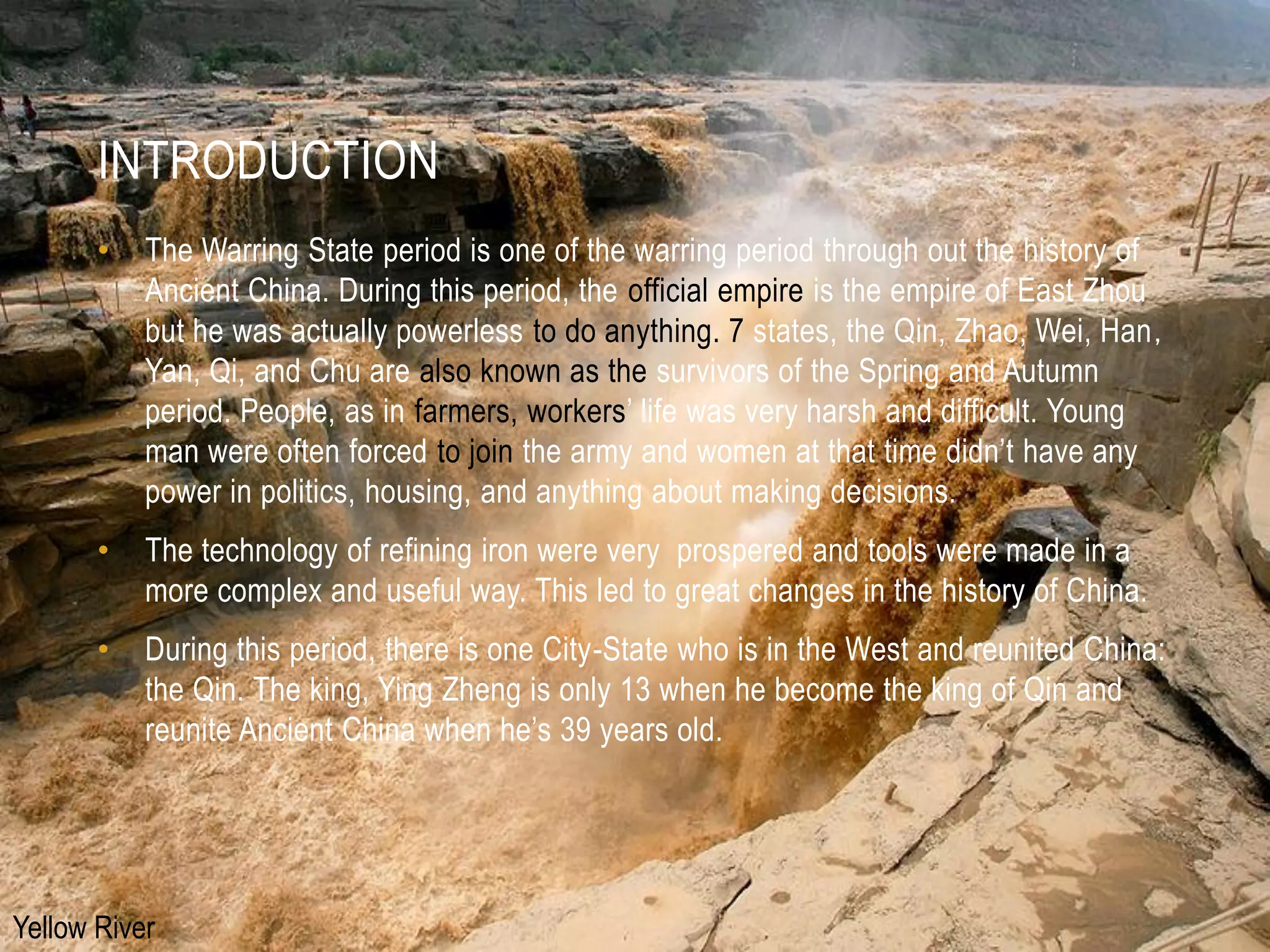 INTRODUCTION
       •   The Warring State period is one of the warring period through out the history of
           Ancient China. During this period, the official empire is the empire of East Zhou
           but he was actually powerless to do anything. 7 states, the Qin, Zhao, Wei, Han，
           Yan, Qi, and Chu are also known as the survivors of the Spring and Autumn
           period. People, as in farmers, workers’ life was very harsh and difficult. Young
           man were often forced to join the army and women at that time didn’t have any
           power in politics, housing, and anything about making decisions.
       •   The technology of refining iron were very prospered and tools were made in a
           more complex and useful way. This led to great changes in the history of China.
       •   During this period, there is one City-State who is in the West and reunited China:
           the Qin. The king, Ying Zheng is only 13 when he become the king of Qin and
           reunite Ancient China when he’s 39 years old.




Yellow River
 