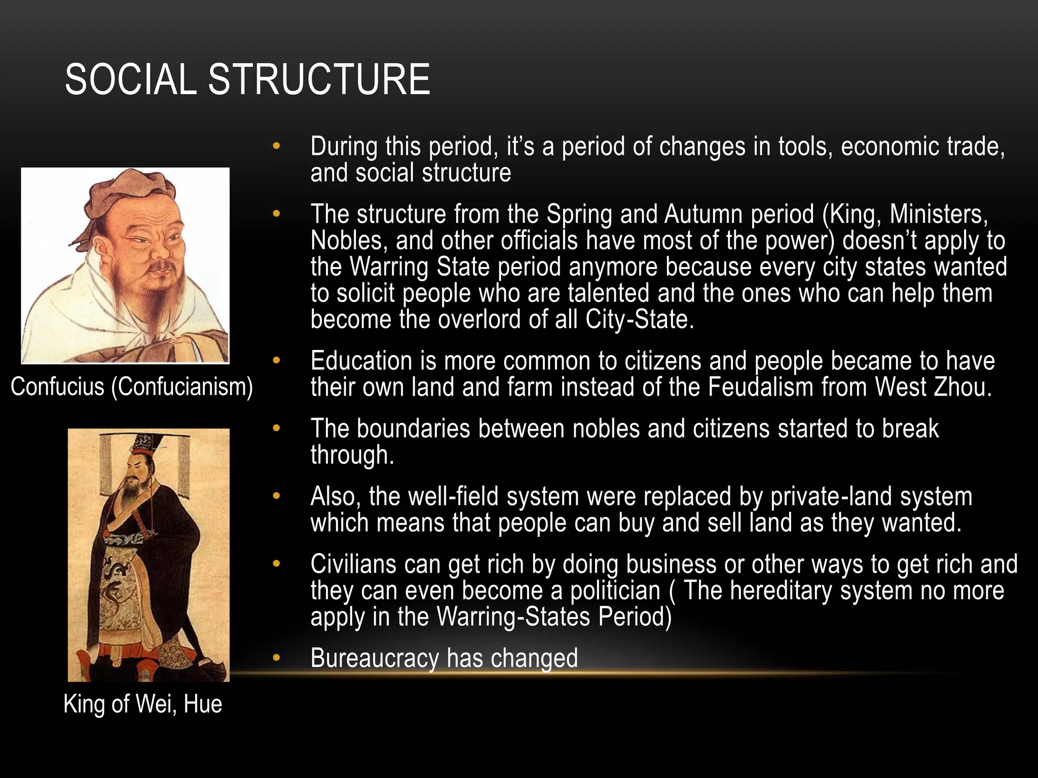 SOCIAL STRUCTURE
                           •   During this period, it’s a period of changes in tools, economic trade,
                               and social structure
                           •   The structure from the Spring and Autumn period (King, Ministers,
                               Nobles, and other officials have most of the power) doesn’t apply to
                               the Warring State period anymore because every city states wanted
                               to solicit people who are talented and the ones who can help them
                               become the overlord of all City-State.
                           •   Education is more common to citizens and people became to have
Confucius (Confucianism)       their own land and farm instead of the Feudalism from West Zhou.
                           •   The boundaries between nobles and citizens started to break
                               through.
                           •   Also, the well-field system were replaced by private-land system
                               which means that people can buy and sell land as they wanted.
                           •   Civilians can get rich by doing business or other ways to get rich and
                               they can even become a politician ( The hereditary system no more
                               apply in the Warring-States Period)
                           •   Bureaucracy has changed
     King of Wei, Hue
 