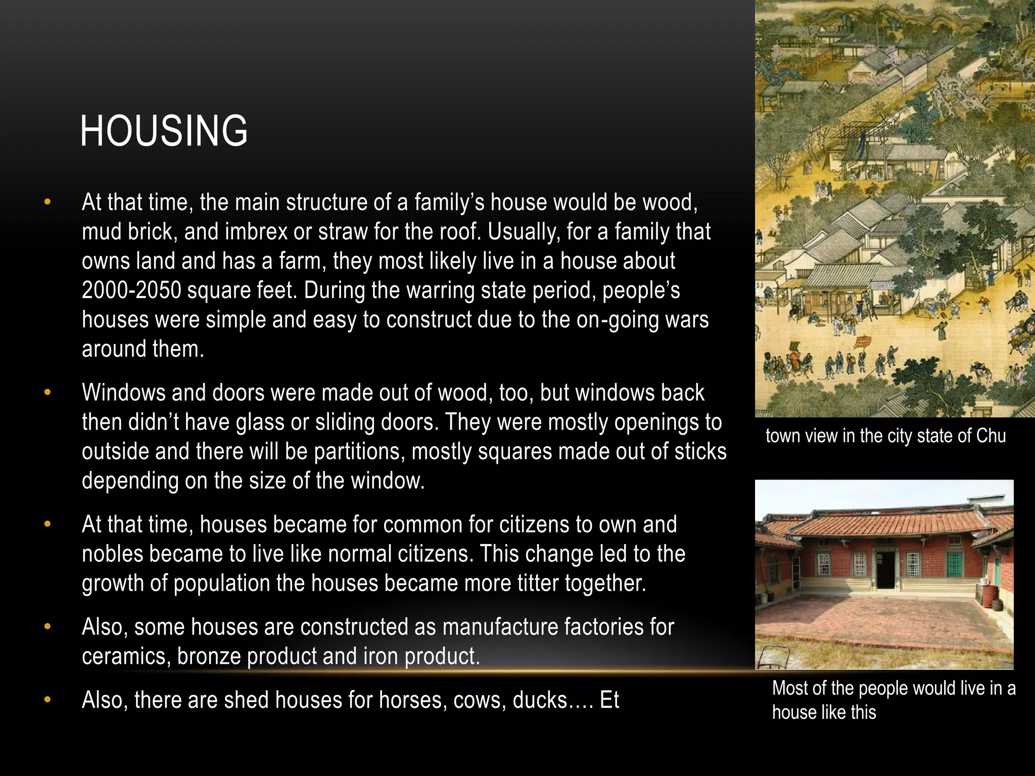 HOUSING
•   At that time, the main structure of a family’s house would be wood,
    mud brick, and imbrex or straw for the roof. Usually, for a family that
    owns land and has a farm, they most likely live in a house about
    2000-2050 square feet. During the warring state period, people’s
    houses were simple and easy to construct due to the on-going wars
    around them.
•   Windows and doors were made out of wood, too, but windows back
    then didn’t have glass or sliding doors. They were mostly openings to
                                                                              town view in the city state of Chu
    outside and there will be partitions, mostly squares made out of sticks
    depending on the size of the window.
•   At that time, houses became for common for citizens to own and
    nobles became to live like normal citizens. This change led to the
    growth of population the houses became more titter together.
•   Also, some houses are constructed as manufacture factories for
    ceramics, bronze product and iron product.
                                                                              Most of the people would live in a
•   Also, there are shed houses for horses, cows, ducks…. Et                  house like this
 