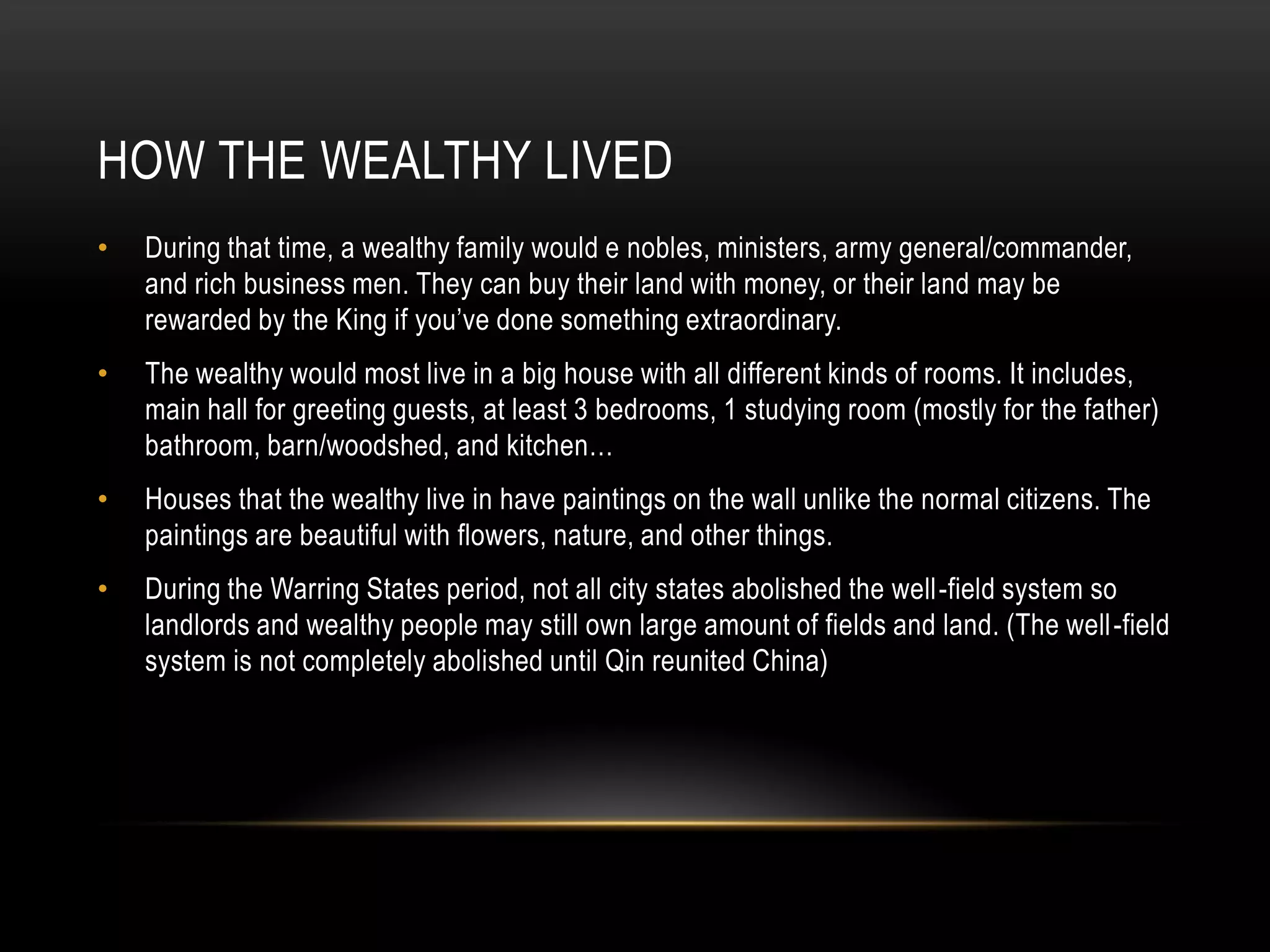 HOW THE WEALTHY LIVED
•   During that time, a wealthy family would e nobles, ministers, army general/commander,
    and rich business men. They can buy their land with money, or their land may be
    rewarded by the King if you’ve done something extraordinary.
•   The wealthy would most live in a big house with all different kinds of rooms. It includes,
    main hall for greeting guests, at least 3 bedrooms, 1 studying room (mostly for the father)
    bathroom, barn/woodshed, and kitchen…
•   Houses that the wealthy live in have paintings on the wall unlike the normal citizens. The
    paintings are beautiful with flowers, nature, and other things.
•   During the Warring States period, not all city states abolished the well-field system so
    landlords and wealthy people may still own large amount of fields and land. (The well-field
    system is not completely abolished until Qin reunited China)
 