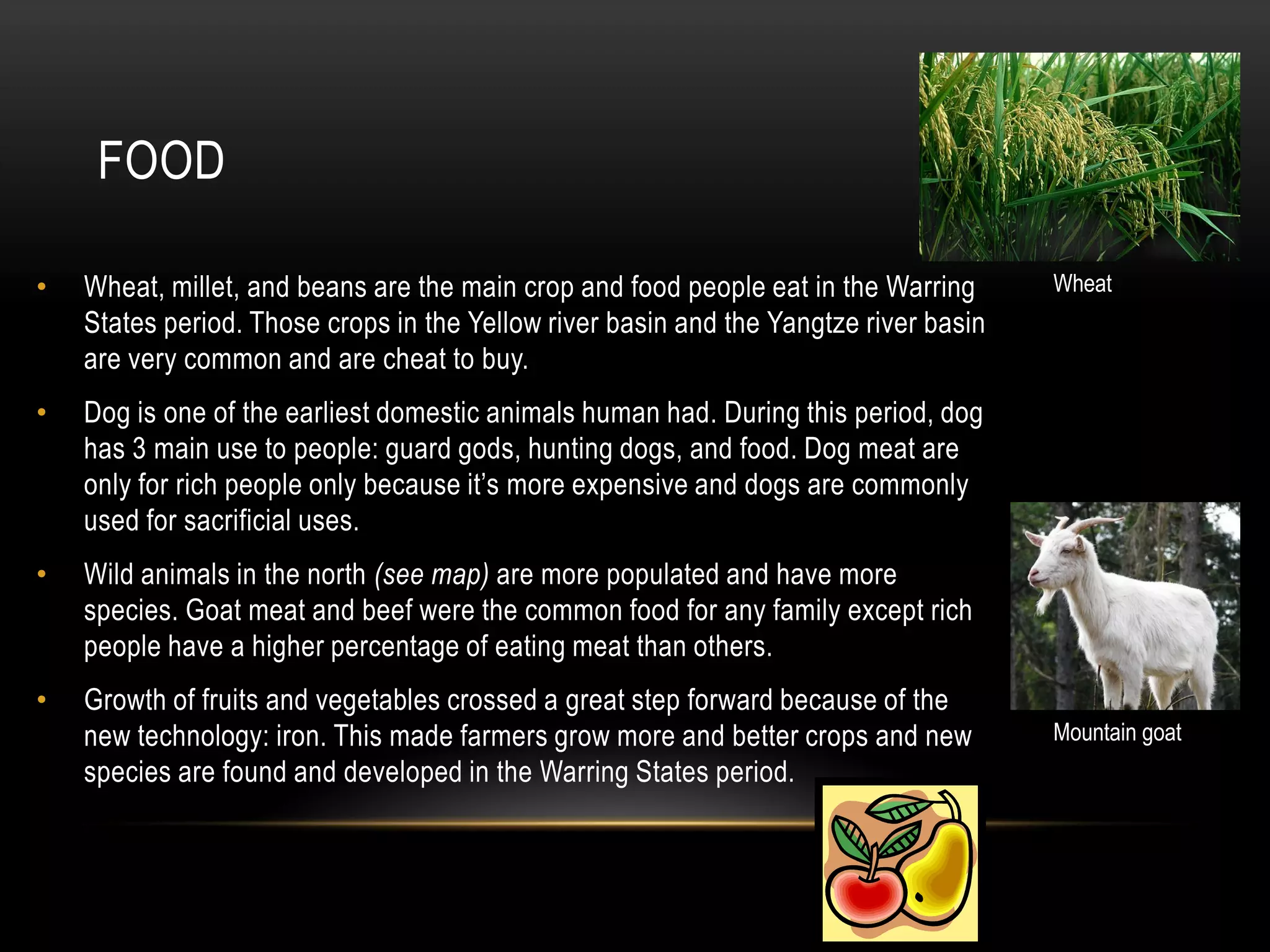 FOOD

•   Wheat, millet, and beans are the main crop and food people eat in the Warring      Wheat
    States period. Those crops in the Yellow river basin and the Yangtze river basin
    are very common and are cheat to buy.
•   Dog is one of the earliest domestic animals human had. During this period, dog
    has 3 main use to people: guard gods, hunting dogs, and food. Dog meat are
    only for rich people only because it’s more expensive and dogs are commonly
    used for sacrificial uses.
•   Wild animals in the north (see map) are more populated and have more
    species. Goat meat and beef were the common food for any family except rich
    people have a higher percentage of eating meat than others.
•   Growth of fruits and vegetables crossed a great step forward because of the
    new technology: iron. This made farmers grow more and better crops and new         Mountain goat
    species are found and developed in the Warring States period.
 