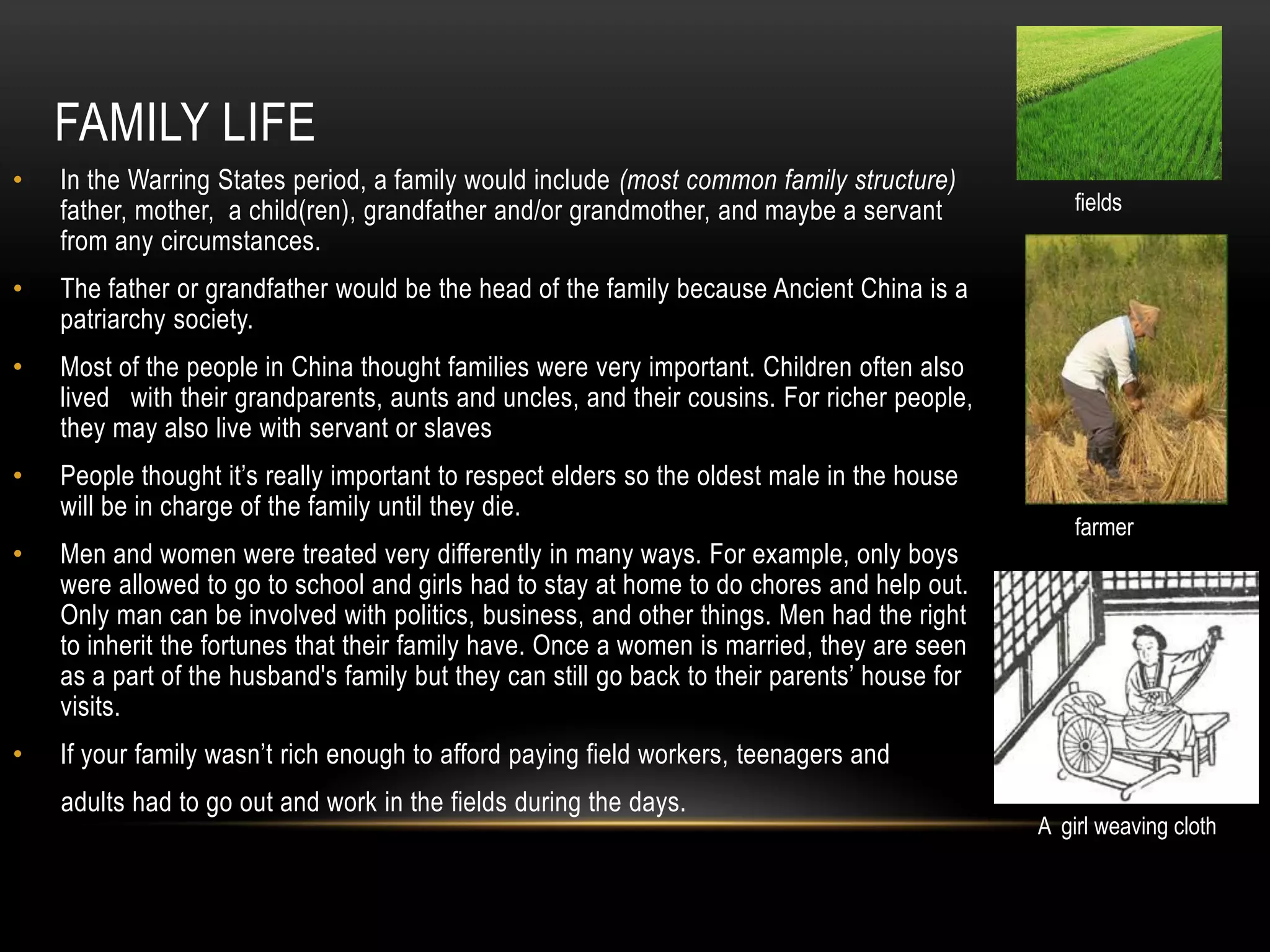 FAMILY LIFE
•   In the Warring States period, a family would include (most common family structure)
    father, mother, a child(ren), grandfather and/or grandmother, and maybe a servant              fields
    from any circumstances.
•   The father or grandfather would be the head of the family because Ancient China is a
    patriarchy society.
•   Most of the people in China thought families were very important. Children often also
    lived with their grandparents, aunts and uncles, and their cousins. For richer people,
    they may also live with servant or slaves
•   People thought it’s really important to respect elders so the oldest male in the house
    will be in charge of the family until they die.
                                                                                                   farmer
•   Men and women were treated very differently in many ways. For example, only boys
    were allowed to go to school and girls had to stay at home to do chores and help out.
    Only man can be involved with politics, business, and other things. Men had the right
    to inherit the fortunes that their family have. Once a women is married, they are seen
    as a part of the husband's family but they can still go back to their parents’ house for
    visits.
•   If your family wasn’t rich enough to afford paying field workers, teenagers and
    adults had to go out and work in the fields during the days.
                                                                                               A girl weaving cloth
 