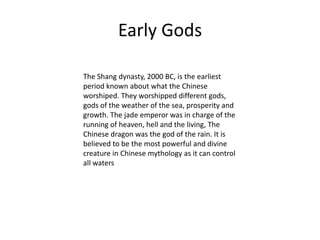 The Shang dynasty, 2000 BC, is the earliest period known about what the Chinese worshiped. They worshipped different gods, gods of the weather of the sea, prosperity and growth. The jade emperor was in charge of the running of heaven, hell and the living, The Chinese dragon was the god of the rain. It is believed to be the most powerful and divine creature in Chinese mythology as it can control all watersEarly Gods