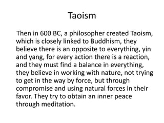 Taoism    Then in 600 BC, a philosopher created Taoism, which is closely linked to Buddhism, they believe there is an opposite to everything, yin and yang, for every action there is a reaction, and they must find a balance in everything, they believe in working with nature, not trying to get in the way by force, but through compromise and using natural forces in their favor. They try to obtain an inner peace through meditation.