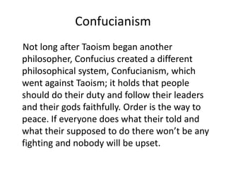 Confucianism    Not long after Taoism began another philosopher, Confucius created a different philosophical system, Confucianism, which went against Taoism; it holds that people should do their duty and follow their leaders and their gods faithfully. Order is the way to peace. If everyone does what their told and what their supposed to do there won’t be any fighting and nobody will be upset.