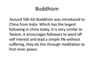 Buddhism    Around 500 AD Buddhism was introduced to China from India. Which has the largest following in china today. It is very similar to Taoism, it encourages followers to ward off self interest and lead a simple life without suffering, they do this through meditation to find inner peace. 