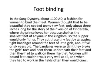 Foot binding     In the Sung Dynasty, about 1100 AD, a fashion for women to bind their feet. Women thought that to be beautiful they needed teeny-tiny feet, only about three inches long for the story of their version of Cinderella, where the prince loves her because she has the smallest feet of anyone in the kingdom, so the slipper would only fit her. They got these tiny feet by wrapping tight bandages around the feet of little girls, about five or six years old. The bandages were so tight they broke the girls’ toes and bent them underneath their feet and then they had to walk on them like that. Women with bound feet couldn’t walk very well at all, and when they had to work in the fields often they would crawl. 