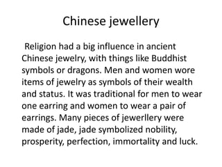 Chinese jewellery     Religion had a big influence in ancient Chinese jewelry, with things like Buddhist symbols or dragons. Men and women wore items of jewelry as symbols of their wealth and status. It was traditional for men to wear one earring and women to wear a pair of earrings. Many pieces of jewerllery were made of jade, jade symbolized nobility, prosperity, perfection, immortality and luck.