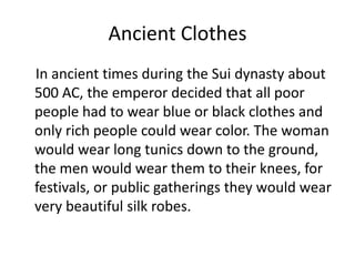 Ancient Clothes    In ancient times during the Sui dynasty about 500 AC, the emperor decided that all poor people had to wear blue or black clothes and only rich people could wear color. The woman would wear long tunics down to the ground, the men would wear them to their knees, for festivals, or public gatherings they would wear very beautiful silk robes.
