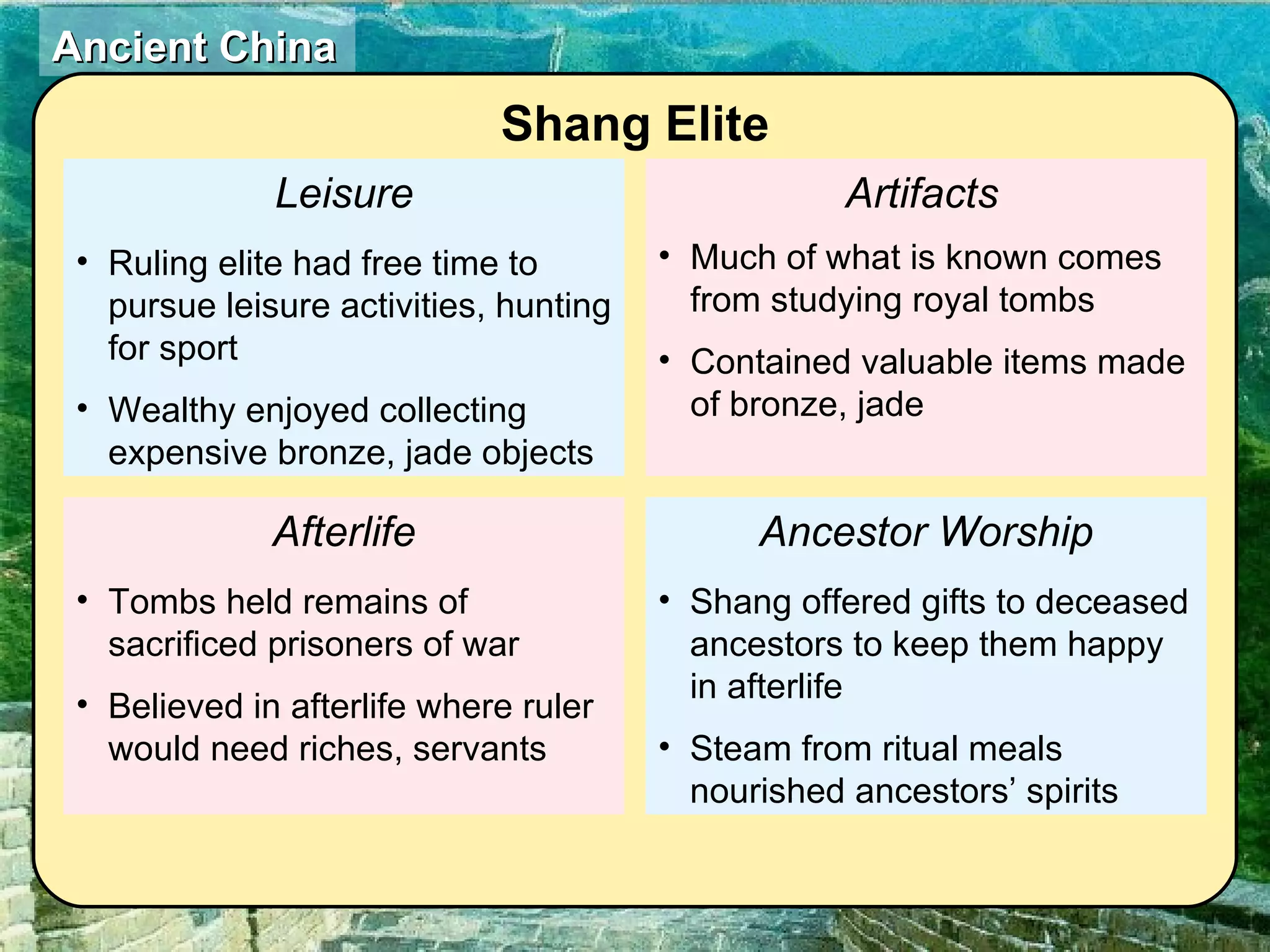 Leisure Ruling elite had free time to pursue leisure activities, hunting for sport Wealthy enjoyed collecting expensive bronze, jade objects Afterlife Tombs held remains of sacrificed prisoners of war Believed in afterlife where ruler would need riches, servants  Artifacts   Much of what is known comes from studying royal tombs Contained valuable items made of bronze, jade  Ancestor Worship Shang offered gifts to deceased ancestors to keep them happy in afterlife Steam from ritual meals nourished ancestors’ spirits  Shang Elite 