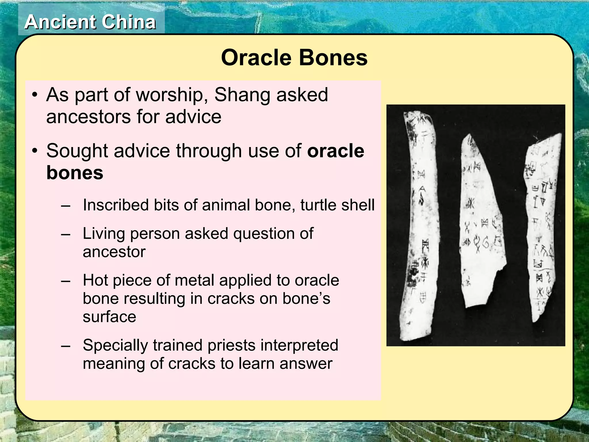 As part of worship, Shang asked ancestors for advice  Sought advice through use of  oracle bones Inscribed bits of animal bone, turtle shell Living person asked question of ancestor Hot piece of metal applied to oracle bone resulting in cracks on bone’s surface Specially trained priests interpreted meaning of cracks to learn answer Oracle Bones 