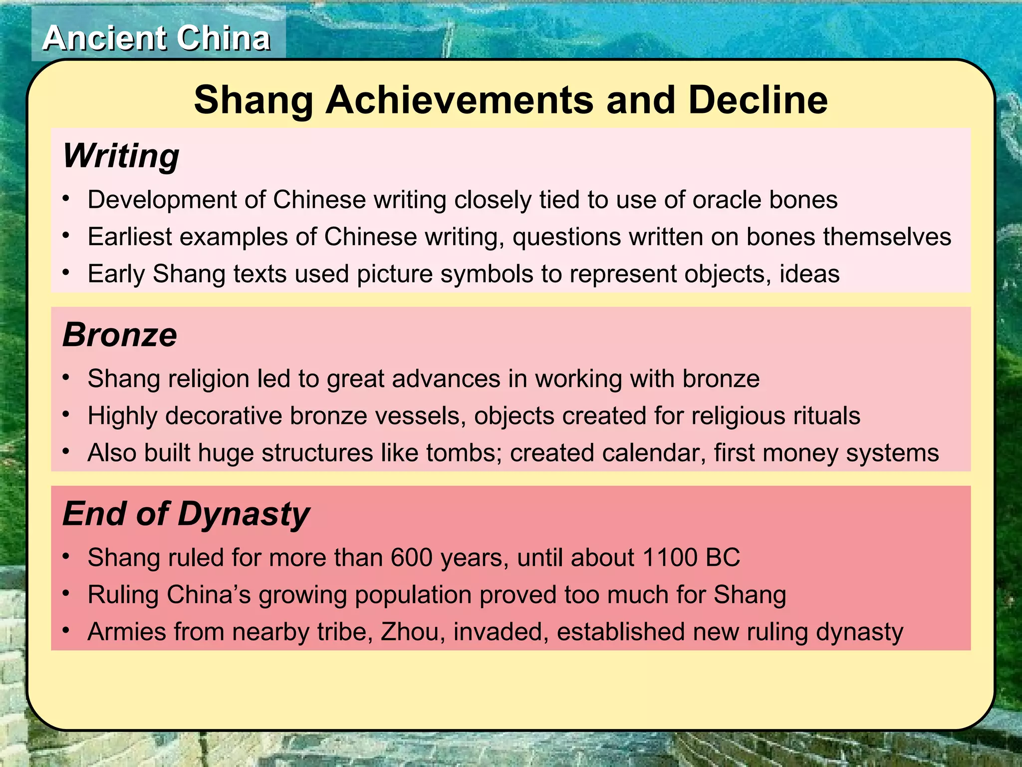 Writing Development of Chinese writing closely tied to use of oracle bones Earliest examples of Chinese writing, questions written on bones themselves Early Shang texts used picture symbols to represent objects, ideas End of Dynasty  Shang ruled for more than 600 years, until about 1100 BC Ruling China’s growing population proved too much for Shang Armies from nearby tribe, Zhou, invaded, established new ruling dynasty Bronze  Shang religion led to great advances in working with bronze Highly decorative bronze vessels, objects created for religious rituals Also built huge structures like tombs; created calendar, first money systems Shang Achievements and Decline 