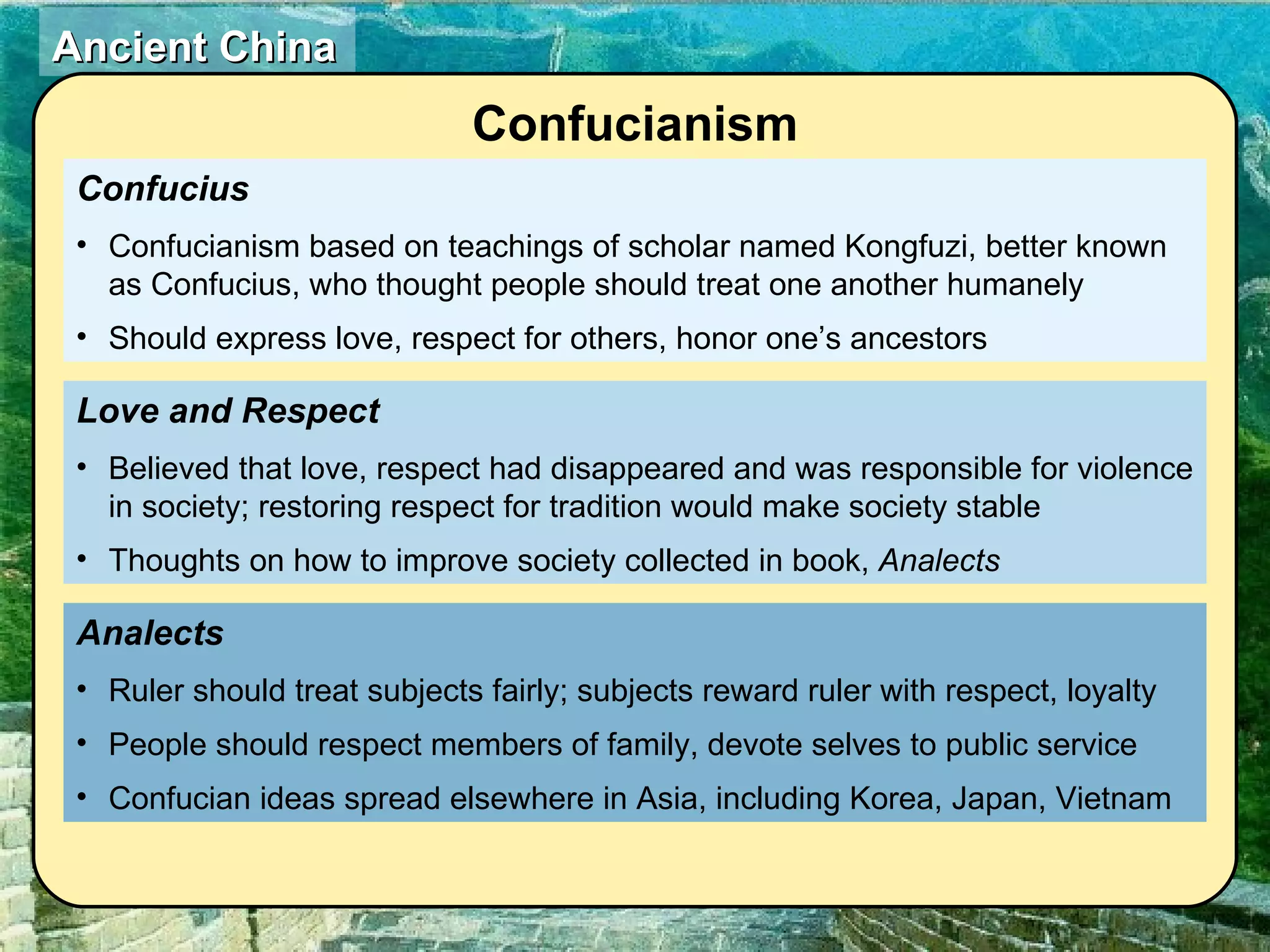 Confucius Confucianism based on teachings of scholar named Kongfuzi, better known as Confucius, who thought people should treat one another humanely Should express love, respect for others, honor one’s ancestors Analects Ruler should treat subjects fairly; subjects reward ruler with respect, loyalty People should respect members of family, devote selves to public service Confucian ideas spread elsewhere in Asia, including Korea, Japan, Vietnam Love and Respect Believed that love, respect had disappeared and was responsible for violence in society; restoring respect for tradition would make society stable Thoughts on how to improve society collected in book,  Analects Confucianism 