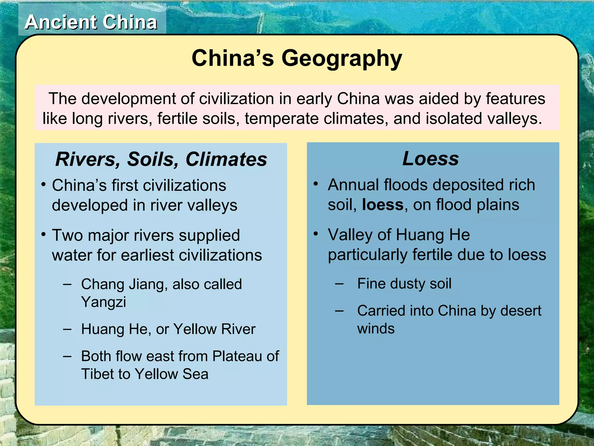 The development of civilization in early China was aided by features like long rivers, fertile soils, temperate climates, and isolated valleys.  China’s Geography China’s first civilizations developed in river valleys Two major rivers supplied water for earliest civilizations Chang Jiang, also called Yangzi Huang He, or Yellow River Both flow east from Plateau of Tibet to Yellow Sea Rivers, Soils, Climates Annual floods deposited rich soil,  loess , on flood plains Valley of Huang He particularly fertile due to loess Fine dusty soil Carried into China by desert winds Loess  