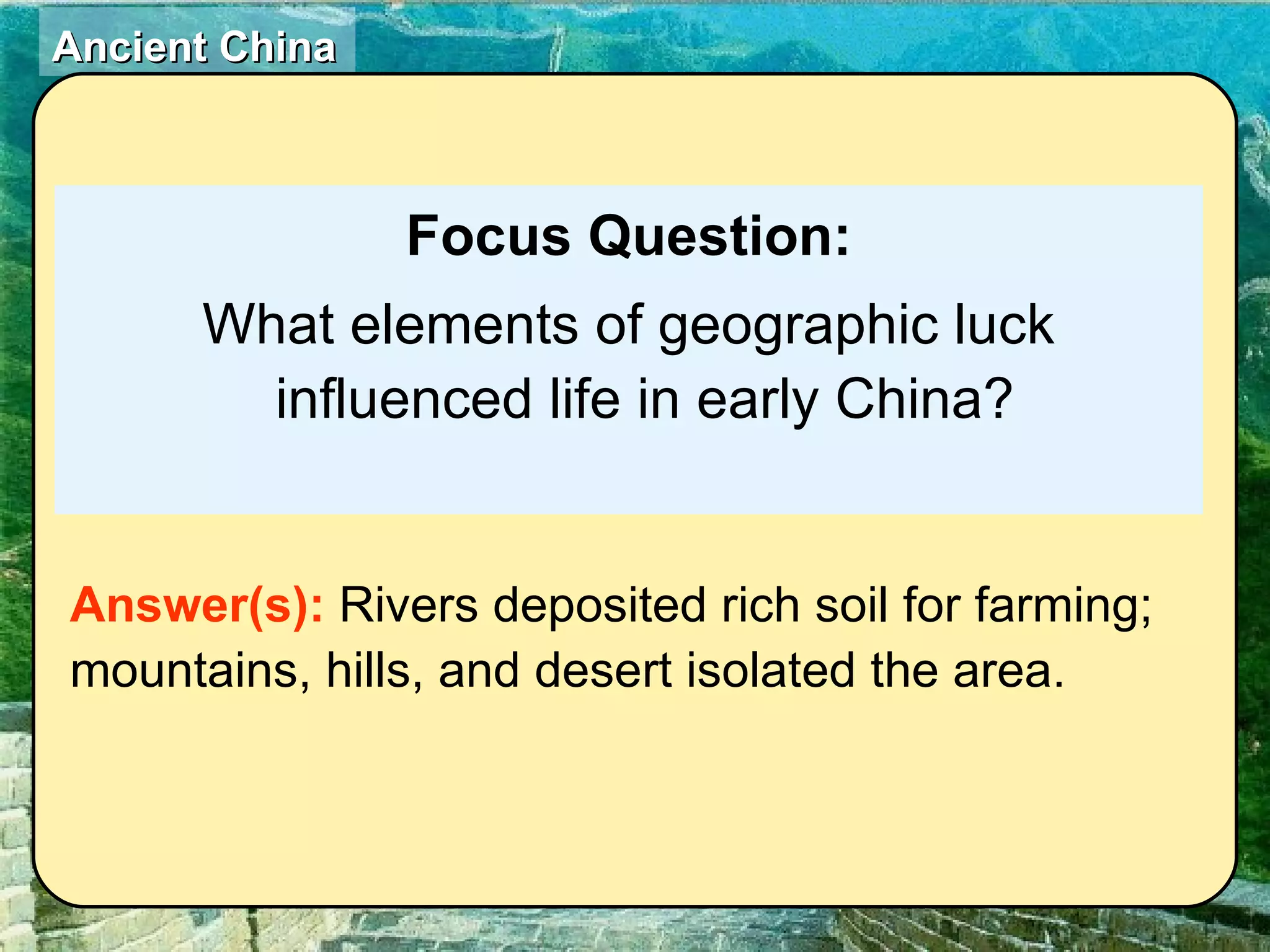 Focus Question: What elements of geographic luck influenced life in early China? Answer(s):  Rivers deposited rich soil for farming; mountains, hills, and desert isolated the area. 