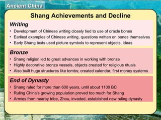 Writing Development of Chinese writing closely tied to use of oracle bones Earliest examples of Chinese writing, questions written on bones themselves Early Shang texts used picture symbols to represent objects, ideas End of Dynasty  Shang ruled for more than 600 years, until about 1100 BC Ruling China’s growing population proved too much for Shang Armies from nearby tribe, Zhou, invaded, established new ruling dynasty Bronze  Shang religion led to great advances in working with bronze Highly decorative bronze vessels, objects created for religious rituals Also built huge structures like tombs; created calendar, first money systems Shang Achievements and Decline 