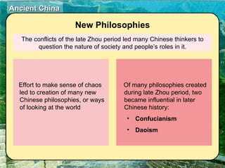 The conflicts of the late Zhou period led many Chinese thinkers to question the nature of society and people’s roles in it. New Philosophies Effort to make sense of chaos led to creation of many new Chinese philosophies, or ways of looking at the world Of many philosophies created during late Zhou period, two became influential in later Chinese history: Confucianism Daoism 