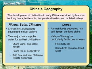 The development of civilization in early China was aided by features like long rivers, fertile soils, temperate climates, and isolated valleys.  China’s Geography China’s first civilizations developed in river valleys Two major rivers supplied water for earliest civilizations Chang Jiang, also called Yangzi Huang He, or Yellow River Both flow east from Plateau of Tibet to Yellow Sea Rivers, Soils, Climates Annual floods deposited rich soil,  loess , on flood plains Valley of Huang He particularly fertile due to loess Fine dusty soil Carried into China by desert winds Loess  